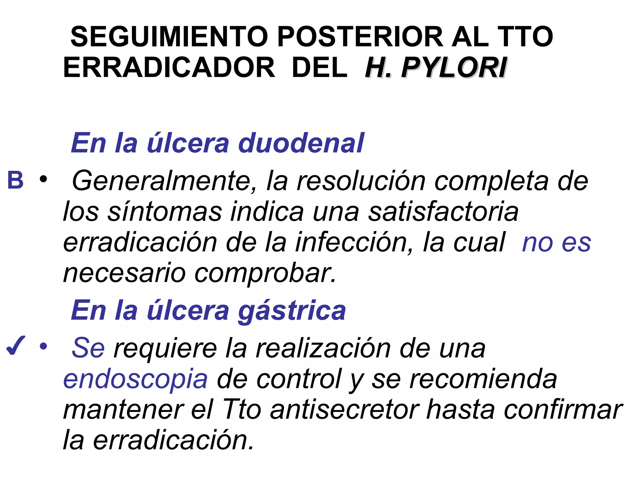 SEGUIMIENTO POSTERIOR AL TTO
    ERRADICADOR DEL H. PYLORI

     En la úlcera duodenal
B • Generalmente, la resolución completa de
    los síntomas indica una satisfactoria
    erradicación de la infección, la cual no es
    necesario comprobar.
     En la úlcera gástrica
✔ • Se requiere la realización de una
    endoscopia de control y se recomienda
    mantener el Tto antisecretor hasta confirmar
    la erradicación.
 