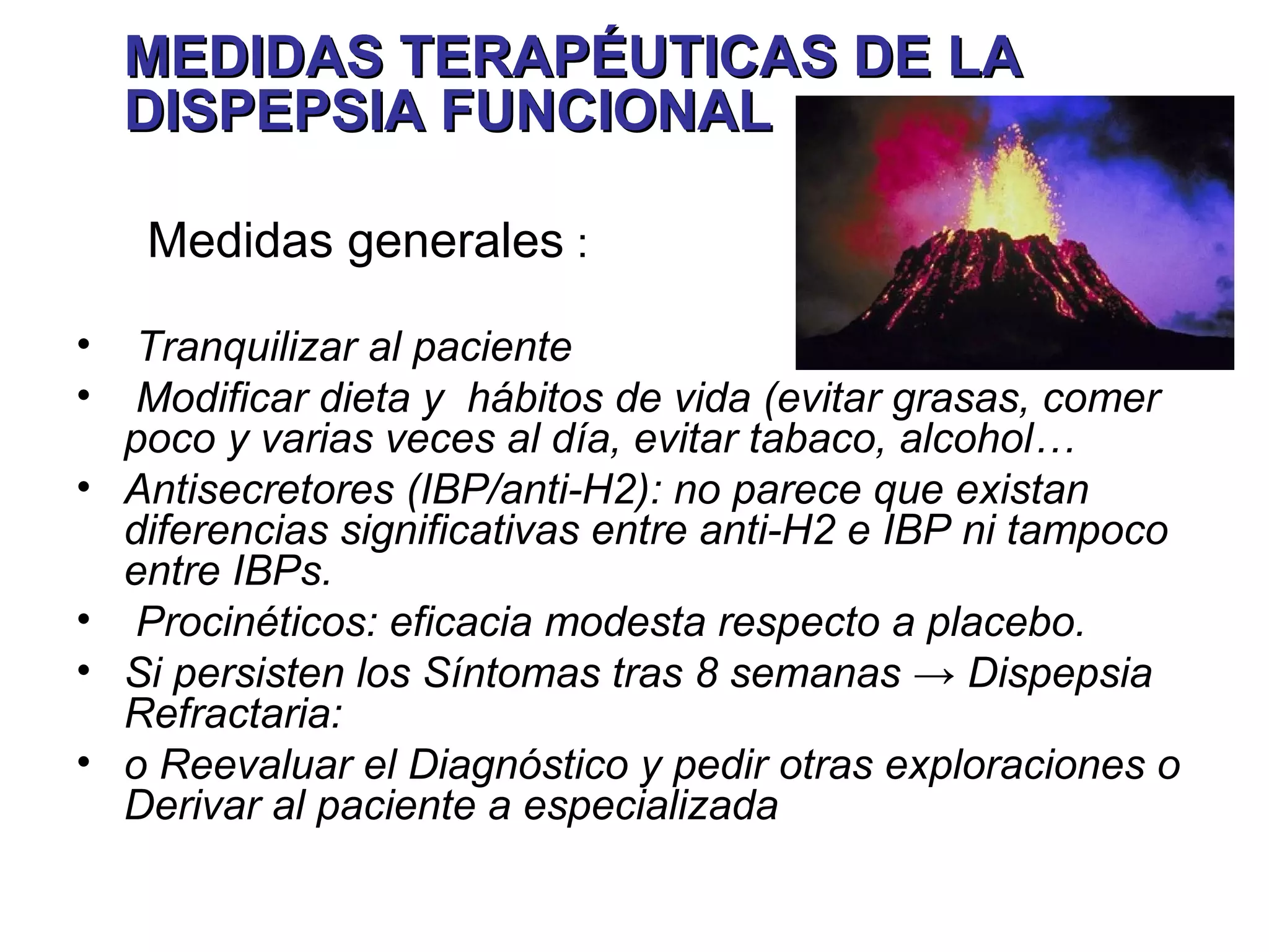 MEDIDAS TERAPÉUTICAS DE LA
    DISPEPSIA FUNCIONAL

     Medidas generales :

•    Tranquilizar al paciente
•    Modificar dieta y hábitos de vida (evitar grasas, comer
    poco y varias veces al día, evitar tabaco, alcohol…
•   Antisecretores (IBP/anti-H2): no parece que existan
    diferencias significativas entre anti-H2 e IBP ni tampoco
    entre IBPs.
•    Procinéticos: eficacia modesta respecto a placebo.
•   Si persisten los Síntomas tras 8 semanas → Dispepsia
    Refractaria:
•   o Reevaluar el Diagnóstico y pedir otras exploraciones o
    Derivar al paciente a especializada
 