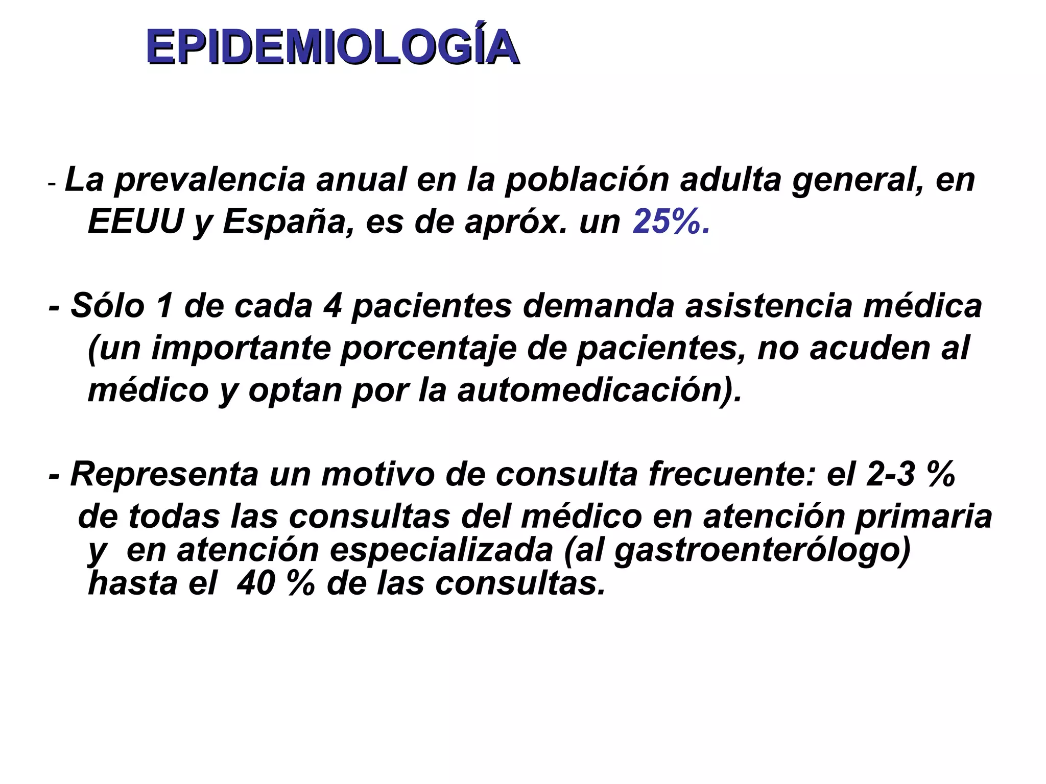 EPIDEMIOLOGÍA

- La
   prevalencia anual en la población adulta general, en
  EEUU y España, es de apróx. un 25%.

- Sólo 1 de cada 4 pacientes demanda asistencia médica
   (un importante porcentaje de pacientes, no acuden al
   médico y optan por la automedicación).

- Representa un motivo de consulta frecuente: el 2-3 %
  de todas las consultas del médico en atención primaria
   y en atención especializada (al gastroenterólogo)
   hasta el 40 % de las consultas.
 