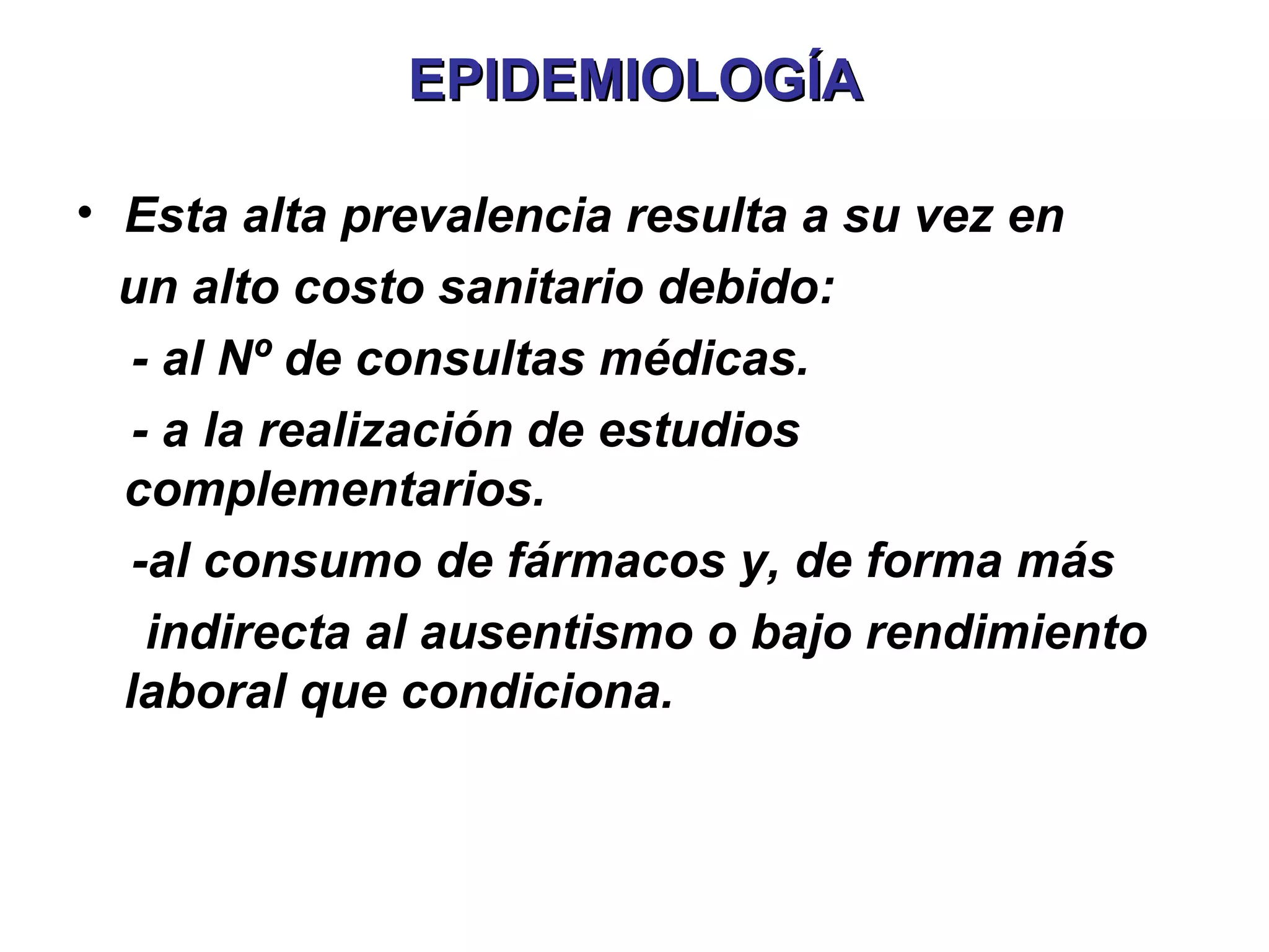 EPIDEMIOLOGÍA

• Esta alta prevalencia resulta a su vez en
  un alto costo sanitario debido:
   - al Nº de consultas médicas.
   - a la realización de estudios
  complementarios.
   -al consumo de fármacos y, de forma más
    indirecta al ausentismo o bajo rendimiento
  laboral que condiciona.
 