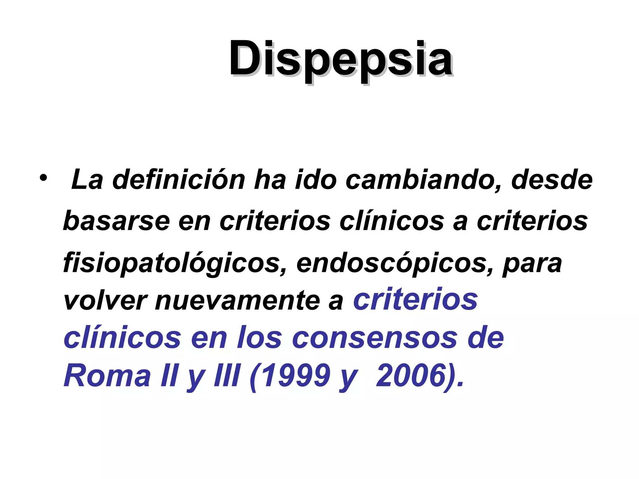 Dispepsia

• La definición ha ido cambiando, desde
  basarse en criterios clínicos a criterios
  fisiopatológicos, endoscópicos, para
  volver nuevamente a criterios
 clínicos en los consensos de
 Roma II y III (1999 y 2006).
 