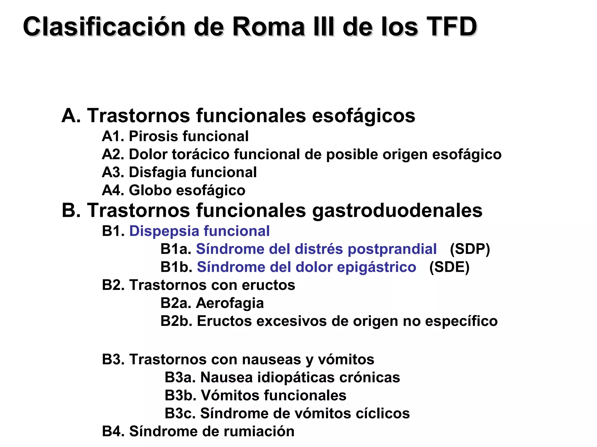 Clasificación de Roma III de los TFD


   A. Trastornos funcionales esofágicos
       A1. Pirosis funcional
       A2. Dolor torácico funcional de posible origen esofágico
       A3. Disfagia funcional
       A4. Globo esofágico
   B. Trastornos funcionales gastroduodenales
       B1. Dispepsia funcional
               B1a. Síndrome del distrés postprandial (SDP)
               B1b. Síndrome del dolor epigástrico (SDE)
       B2. Trastornos con eructos
               B2a. Aerofagia
               B2b. Eructos excesivos de origen no específico

       B3. Trastornos con nauseas y vómitos
                B3a. Nausea idiopáticas crónicas
                B3b. Vómitos funcionales
                B3c. Síndrome de vómitos cíclicos
       B4. Síndrome de rumiación
 