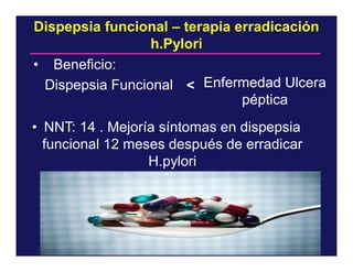 Dispepsia funcional – terapia erradicación
h.Pylori
• Beneficio:
Dispepsia Funcional < Enfermedad Ulcera
péptica
• NNT: 14 . Mejoría síntomas en dispepsia
funcional 12 meses después de erradicar
H.pylori

 