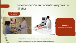 Recomendación en pacientes mayores de
45 años
Con síntomas
de alarma
GASTROENTEROLOGÍA. Dr. José de Jesús Villalobos Pérez. 5ta edición, 2006.
GASTROENTEROLOGÍA. Dr. Pérez-Torres. 1Era edición. Hospital General de México.
Probablemente
Descartar
Enfermedad orgánica
 