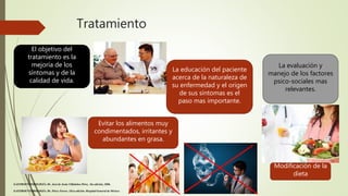 Tratamiento
El objetivo del
tratamiento es la
mejoría de los
síntomas y de la
calidad de vida.
La educación del paciente
acerca de la naturaleza de
su enfermedad y el origen
de sus síntomas es el
paso mas importante.
La evaluación y
manejo de los factores
psico-sociales mas
relevantes.
Evitar los alimentos muy
condimentados, irritantes y
abundantes en grasa.
GASTROENTEROLOGÍA. Dr. José de Jesús Villalobos Pérez. 5ta edición, 2006.
GASTROENTEROLOGÍA. Dr. Pérez-Torres. 1Era edición. Hospital General de México.
Modificación de la
dieta
 