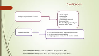 Clasificación.
Dispepsia orgánica o tipo Ulcerosa.
Dispepsia funcional.
- úlcera péptica.
- litiasis biliar.
- pancreatitis.
- carcinoma de páncreas.
Discinesia biliar.
Enf. De reflujo gastroesofágico.
Infección por H. pylori.
a) dolor/ malestar abdominal, persistente o recidivante.
b) sin signos de enfermedad orgánica.
c) dispepsia que no se asocia a Sx. De intestino irritable.
GASTROENTEROLOGÍA. Dr. José de Jesús Villalobos Pérez. 5ta edición, 2006.
GASTROENTEROLOGÍA. Dr. Pérez-Torres. 1Era edición. Hospital General de México.
 