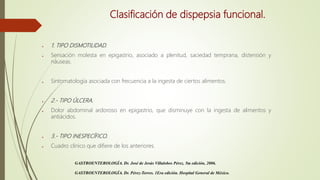 Clasificación de dispepsia funcional.
● 1. TIPO DISMOTILIDAD.
● Sensación molesta en epigastrio, asociado a plenitud, saciedad temprana, distensión y
náuseas.
● Sintomatología asociada con frecuencia a la ingesta de ciertos alimentos.
● 2.- TIPO ÚLCERA.
● Dolor abdominal ardoroso en epigastrio, que disminuye con la ingesta de alimentos y
antiácidos.
● 3.- TIPO INESPECÍFICO.
● Cuadro clínico que difiere de los anteriores.
GASTROENTEROLOGÍA. Dr. José de Jesús Villalobos Pérez. 5ta edición, 2006.
GASTROENTEROLOGÍA. Dr. Pérez-Torres. 1Era edición. Hospital General de México.
 