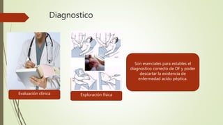 Diagnostico
Son esenciales para estables el
diagnostico correcto de DF y poder
descartar la existencia de
enfermedad acido péptica.
Evaluación clínica Exploración física
 