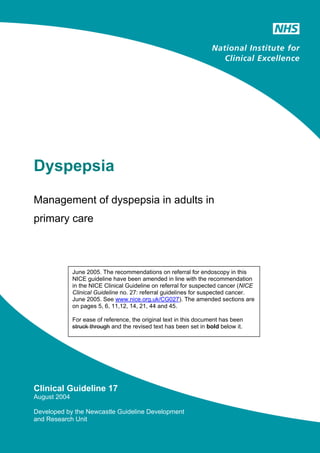 Dyspepsia

Management of dyspepsia in adults in
primary care



              June 2005. The recommendations on referral for endoscopy in this
              NICE guideline have been amended in line with the recommendation
              in the NICE Clinical Guideline on referral for suspected cancer (NICE
              Clinical Guideline no. 27: referral guidelines for suspected cancer.
              June 2005. See www.nice.org.uk/CG027). The amended sections are
              on pages 5, 6, 11,12, 14, 21, 44 and 45.

              For ease of reference, the original text in this document has been
              struck through and the revised text has been set in bold below it.




Clinical Guideline 17
August 2004

Developed by the Newcastle Guideline Development
and Research Unit
 