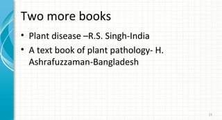 Two more books
• Plant disease –R.S. Singh-India
• A text book of plant pathology- H.
Ashrafuzzaman-Bangladesh

23

 