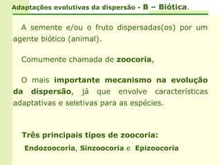 Adaptações evolutivas da dispersão - B – Biótica.


  A semente e/ou o fruto dispersadas(os) por um
agente biótico (animal).

  Comumente chamada de zoocoria,

  O mais importante mecanismo na evolução
da    dispersão,   já   que   envolve   características
adaptativas e seletivas para as espécies.



  Três principais tipos de zoocoria:
     Endozoocoria, Sinzoocoria e Epizoocoria
 