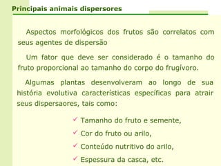 Principais animais dispersores


   Aspectos morfológicos dos frutos são correlatos com
 seus agentes de dispersão

   Um fator que deve ser considerado é o tamanho do
 fruto proporcional ao tamanho do corpo do frugívoro.

   Algumas plantas desenvolveram ao longo de sua
 história evolutiva características específicas para atrair
 seus dispersaores, tais como:

                  Tamanho do fruto e semente,
                  Cor do fruto ou arilo,
                  Conteúdo nutritivo do arilo,
                  Espessura da casca, etc.
 