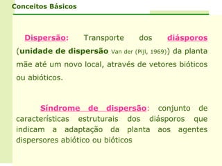 Conceitos Básicos



   Dispersão:       Transporte     dos       diásporos
 (unidade de dispersão    Van der (Pijl, 1969))   da planta
 mãe até um novo local, através de vetores bióticos
 ou abióticos.



       Síndrome de dispersão: conjunto de
 características estruturais dos diásporos que
 indicam a adaptação da planta aos agentes
 dispersores abiótico ou bióticos
 