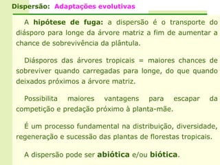 Dispersão: Adaptações evolutivas

   A hipótese de fuga: a dispersão é o transporte do
 diásporo para longe da árvore matriz a fim de aumentar a
 chance de sobrevivência da plântula.

   Diásporos das árvores tropicais = maiores chances de
 sobreviver quando carregadas para longe, do que quando
 deixados próximos a árvore matriz.

   Possibilita   maiores   vantagens    para   escapar    da
 competição e predação próximo à planta-mãe.

   É um processo fundamental na distribuição, diversidade,
 regeneração e sucessão das plantas de florestas tropicais.

   A dispersão pode ser abiótica e/ou biótica.
 