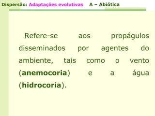 Dispersão: Adaptações evolutivas     A – Abiótica




         Refere-se             aos           propágulos
      disseminados             por       agentes       do
      ambiente,         tais       como          o   vento
      (anemocoria)                 e         a       água
      (hidrocoria).
 