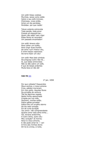 Um sofá! Estas violetas
Murchas, secas como estão
Sobre o seu sofá mimoso,
Cheirosas, vivas então,
Achei um dia perdidas,
Perdidas: por que razão!
Talvez ardente entrevista
Toda paixão, toda amor
Fizesse ali esquecê-las...
Quem não sabe? sem vigor
Estas flores só recordam
Um passado encantador!
Um sofá! Ameno sítio
Para colher um troféu,
Para cingir duas frontes
De amor num místico véu,
E entre beijos vaporosos
Da terra fazer um céu!
Um sofá! Mais belo símbolo
Da preguiça outro não há...
Ai, que belas entrevistas
Não se dão sobre um sofá,
E que de beijos ardentes
Muita boca aí não dá!
VAI-TE [9]
1º jan. 1858
Por que voltaste? Esquecidos
Meus sonhos, e meus amores
Frios, pálidos morreram
Em meu peito. Aquelas flores
Da grinalda da ventura
Tão de lágrimas regada,
Nesta fronte apaixonada
Cingida por tua mão,
Secaram, mortas estão.
Pobre pálida grinalda!
Faltou-lhe um orvalho eterno
De teu belo coração.
Foi de curta duração
Teu amor: não compreendeste
Quanto amor esta alma tinha...
Vai, leviana andorinha,
A outro clima, outro céu:
Meu coração? Já morreu
Para ti e teus amores,
E não pode amar-te — vai!
O hino das minhas dores
Dir-to-á a brisa, à noite,
 