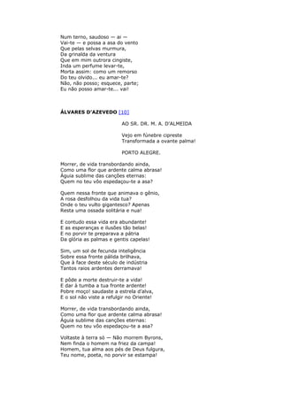 Num terno, saudoso — ai —
Vai-te — e possa a asa do vento
Que pelas selvas murmura,
Da grinalda da ventura
Que em mim outrora cingiste,
Inda um perfume levar-te,
Morta assim: como um remorso
Do teu olvido... eu amar-te?
Não, não posso; esquece, parte;
Eu não posso amar-te... vai!
ÁLVARES D'AZEVEDO [10]
AO SR. DR. M. A. D'ALMEIDA
Vejo em fúnebre cipreste
Transformada a ovante palma!
PORTO ALEGRE.
Morrer, de vida transbordando ainda,
Como uma flor que ardente calma abrasa!
Águia sublime das canções eternas:
Quem no teu vôo espedaçou-te a asa?
Quem nessa fronte que animava o gênio,
A rosa desfolhou da vida tua?
Onde o teu vulto gigantesco? Apenas
Resta uma ossada solitária e nua!
E contudo essa vida era abundante!
E as esperanças e ilusões tão belas!
E no porvir te preparava a pátria
Da glória as palmas e gentis capelas!
Sim, um sol de fecunda inteligência
Sobre essa fronte pálida brilhava,
Que à face deste século de indústria
Tantos raios ardentes derramava!
E pôde a morte destruir-te a vida!
E dar à tumba a tua fronte ardente!
Pobre moço! saudaste a estrela d’alva,
E o sol não viste a refulgir no Oriente!
Morrer, de vida transbordando ainda,
Como uma flor que ardente calma abrasa!
Águia sublime das canções eternas:
Quem no teu vôo espedaçou-te a asa?
Voltaste à terra só — Não morrem Byrons,
Nem finda o homem na friez da campa!
Homem, tua alma aos pés de Deus fulgura,
Teu nome, poeta, no porvir se estampa!
 