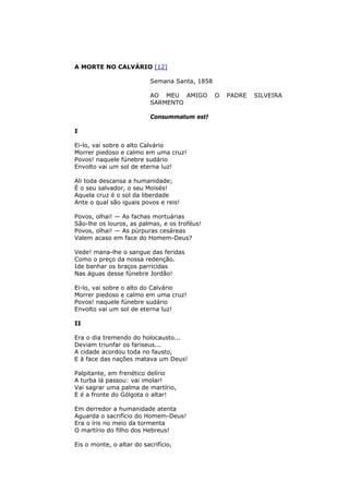 A MORTE NO CALVÁRIO [12]
Semana Santa, 1858
AO MEU AMIGO O PADRE SILVEIRA
SARMENTO
Consummatum est!
I
Ei-lo, vai sobre o alto Calvário
Morrer piedoso e calmo em uma cruz!
Povos! naquele fúnebre sudário
Envolto vai um sol de eterna luz!
Ali toda descansa a humanidade;
É o seu salvador, o seu Moisés!
Aquela cruz é o sol da liberdade
Ante o qual são iguais povos e reis!
Povos, olhai! — As fachas mortuárias
São-lhe os louros, as palmas, e os troféus!
Povos, olhai! — As púrpuras cesáreas
Valem acaso em face do Homem-Deus?
Vede! mana-lhe o sangue das feridas
Como o preço da nossa redenção.
Ide banhar os braços parricidas
Nas águas desse fúnebre Jordão!
Ei-lo, vai sobre o alto do Calvário
Morrer piedoso e calmo em uma cruz!
Povos! naquele fúnebre sudário
Envolto vai um sol de eterna luz!
II
Era o dia tremendo do holocausto...
Deviam triunfar os fariseus...
A cidade acordou toda no fausto,
E à face das nações matava um Deus!
Palpitante, em frenético delírio
A turba lá passou: vai imolar!
Vai sagrar uma palma de martírio,
E é a fronte do Gólgota o altar!
Em derredor a humanidade atenta
Aguarda o sacrifício do Homem-Deus!
Era o íris no meio da tormenta
O martírio do filho dos Hebreus!
Eis o monte, o altar do sacrifício,
 