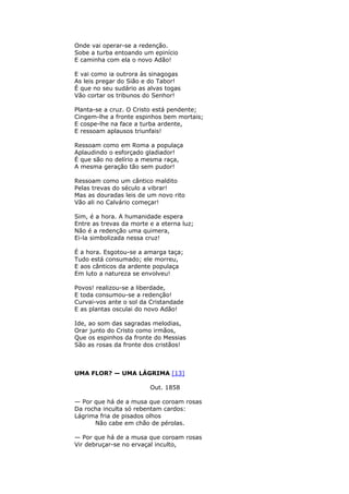 Onde vai operar-se a redenção.
Sobe a turba entoando um epinício
E caminha com ela o novo Adão!
E vai como ia outrora às sinagogas
As leis pregar do Sião e do Tabor!
É que no seu sudário as alvas togas
Vão cortar os tribunos do Senhor!
Planta-se a cruz. O Cristo está pendente;
Cingem-lhe a fronte espinhos bem mortais;
E cospe-lhe na face a turba ardente,
E ressoam aplausos triunfais!
Ressoam como em Roma a populaça
Aplaudindo o esforçado gladiador!
É que são no delírio a mesma raça,
A mesma geração tão sem pudor!
Ressoam como um cântico maldito
Pelas trevas do século a vibrar!
Mas as douradas leis de um novo rito
Vão ali no Calvário começar!
Sim, é a hora. A humanidade espera
Entre as trevas da morte e a eterna luz;
Não é a redenção uma quimera,
Ei-la simbolizada nessa cruz!
É a hora. Esgotou-se a amarga taça;
Tudo está consumado; ele morreu,
E aos cânticos da ardente populaça
Em luto a natureza se envolveu!
Povos! realizou-se a liberdade,
E toda consumou-se a redenção!
Curvai-vos ante o sol da Cristandade
E as plantas osculai do novo Adão!
Ide, ao som das sagradas melodias,
Orar junto do Cristo como irmãos,
Que os espinhos da fronte do Messias
São as rosas da fronte dos cristãos!
UMA FLOR? — UMA LÁGRIMA [13]
Out. 1858
— Por que há de a musa que coroam rosas
Da rocha inculta só rebentam cardos:
Lágrima fria de pisados olhos
Não cabe em chão de pérolas.
— Por que há de a musa que coroam rosas
Vir debruçar-se no ervaçal inculto,
 