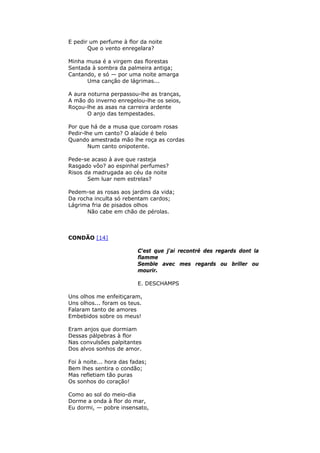 E pedir um perfume à flor da noite
Que o vento enregelara?
Minha musa é a virgem das florestas
Sentada à sombra da palmeira antiga;
Cantando, e só — por uma noite amarga
Uma canção de lágrimas...
A aura noturna perpassou-lhe as tranças,
A mão do inverno enregelou-lhe os seios,
Roçou-lhe as asas na carreira ardente
O anjo das tempestades.
Por que há de a musa que coroam rosas
Pedir-lhe um canto? O alaúde é belo
Quando amestrada mão lhe roça as cordas
Num canto onipotente.
Pede-se acaso à ave que rasteja
Rasgado vôo? ao espinhal perfumes?
Risos da madrugada ao céu da noite
Sem luar nem estrelas?
Pedem-se as rosas aos jardins da vida;
Da rocha inculta só rebentam cardos;
Lágrima fria de pisados olhos
Não cabe em chão de pérolas.
CONDÃO [14]
C'est que j'ai recontré des regards dont la
flamme
Semble avec mes regards ou briller ou
mourir.
E. DESCHAMPS
Uns olhos me enfeitiçaram,
Uns olhos... foram os teus.
Falaram tanto de amores
Embebidos sobre os meus!
Eram anjos que dormiam
Dessas pálpebras à flor
Nas convulsões palpitantes
Dos alvos sonhos de amor.
Foi à noite... hora das fadas;
Bem lhes sentira o condão;
Mas refletiam tão puras
Os sonhos do coração!
Como ao sol do meio-dia
Dorme a onda à flor do mar,
Eu dormi, — pobre insensato,
 