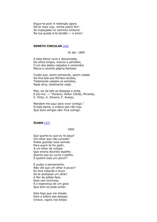Ergue-te pois! A redenção agora
Dá-te mais viço, minha pobre flor!
Se tropeçaste no caminho embora!
Na tua queda é-te bordão — o amor!
SONETO CIRCULAR [16]
16 abr. 1895
A bela dama ruiva e descansada,
De olhos longos, macios e perdidos,
C'um dos dedos calçados e compridos
Marca a recente página fechada.
Cuidei que, assim pensando, assim colada
Da fina tela aos flóridos tecidos,
Totalmente calados os sentidos,
Nada diria, totalmente nada.
Mas, eis da tela se despega e anda,
E diz-me: — “Horácio, Heitor Cibrão, Miranda,
C. Pinto, X. Silveira, F. Araújo,
Mandam-me aqui para viver contigo.”
Ó bela dama, a ordens tais não fujo.
Que bons amigos são! Fica comigo.
ÍCARO [17]
1859
Que queres tu que eu te peça?
Um olhar que não consola?
Podes guardar essa esmola
Para quem ta for pedir,
A um olhar de volúpia
Que ensina discreto espelho
Queres que eu curve o joelho,
E quebre todo um porvir?
É audaz o pensamento.
Não vês que um olhar é pouco?
Eu fora cobarde e louco
Se te aceitasse um olhar!
A flor da pálida face,
Esse raio luminoso,
É a esperança de um gozo
Que bem se pode evitar.
Este fogo que me impele
Para a esfera dos desejos
Cresce, vigora nos beijos
 