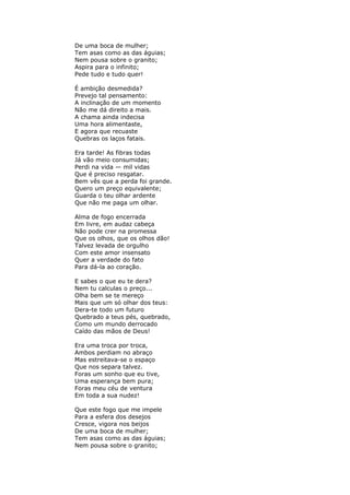 De uma boca de mulher;
Tem asas como as das águias;
Nem pousa sobre o granito;
Aspira para o infinito;
Pede tudo e tudo quer!
É ambição desmedida?
Prevejo tal pensamento:
A inclinação de um momento
Não me dá direito a mais.
A chama ainda indecisa
Uma hora alimentaste,
E agora que recuaste
Quebras os laços fatais.
Era tarde! As fibras todas
Já vão meio consumidas;
Perdi na vida — mil vidas
Que é preciso resgatar.
Bem vês que a perda foi grande.
Quero um preço equivalente;
Guarda o teu olhar ardente
Que não me paga um olhar.
Alma de fogo encerrada
Em livre, em audaz cabeça
Não pode crer na promessa
Que os olhos, que os olhos dão!
Talvez levada de orgulho
Com este amor insensato
Quer a verdade do fato
Para dá-la ao coração.
E sabes o que eu te dera?
Nem tu calculas o preço...
Olha bem se te mereço
Mais que um só olhar dos teus:
Dera-te todo um futuro
Quebrado a teus pés, quebrado,
Como um mundo derrocado
Caído das mãos de Deus!
Era uma troca por troca,
Ambos perdiam no abraço
Mas estreitava-se o espaço
Que nos separa talvez.
Foras um sonho que eu tive,
Uma esperança bem pura;
Foras meu céu de ventura
Em toda a sua nudez!
Que este fogo que me impele
Para a esfera dos desejos
Cresce, vigora nos beijos
De uma boca de mulher;
Tem asas como as das águias;
Nem pousa sobre o granito;
 