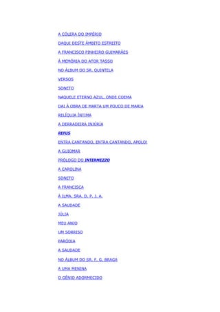 A CÓLERA DO IMPÉRIO
DAQUI DESTE ÂMBITO ESTREITO
A FRANCISCO PINHEIRO GUIMARÃES
À MEMÓRIA DO ATOR TASSO
NO ÁLBUM DO SR. QUINTELA
VERSOS
SONETO
NAQUELE ETERNO AZUL, ONDE COEMA
DAI À OBRA DE MARTA UM POUCO DE MARIA
RELÍQUIA ÍNTIMA
A DERRADEIRA INJÚRIA
REFUS
ENTRA CANTANDO, ENTRA CANTANDO, APOLO!
A GUIOMAR
PRÓLOGO DO INTERMEZZO
A CAROLINA
SONETO
A FRANCISCA
À ILMA. SRA. D. P. J. A.
A SAUDADE
JÚLIA
MEU ANJO
UM SORRISO
PARÓDIA
A SAUDADE
NO ÁLBUM DO SR. F. G. BRAGA
A UMA MENINA
O GÊNIO ADORMECIDO
 