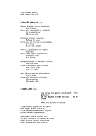 Aspira para o infinito,
Pede tudo e tudo quer!
CORAÇÃO PERDIDO [18]
Buscas debalde o meigo passarinho
Que te fugiu;
Como quer que isso foi, o coitadinho
No brando ninho
Já não dormiu.
O coitado abafava na gaiola,
Faltava-lhe o ar;
Como foge um menino de uma escola,
O mariola
Deitou-se a andar.
Demais, o pobrezito nem sustento
Podia ter;
Nesse triste e cruel recolhimento
O simples vento
Não é viver.
Não te arrepeles. Dá de mão ao pranto;
Isso que tem?
Eu sei que ele fazia o teu encanto;
Mas chorar tanto
Não te convém.
Nem vás agora armar ao bandoleiro
Um alçapão;
Passarinho que sendo prisioneiro
Fugiu matreiro
Não volta, não!
FASCINAÇÃO [19]
Tes lèvres, sans parler, me disaient: — Que
je t'aime!
Et ma bouche muette ajoutait: — Je te
crois!
Mme. DESBORDES-VALMORE
A vez primeira que te ouvi dos lábios
Uma singela e doce confissão,
E que travadas nossas mãos, eu pude
Ouvir bater teu casto coração,
Menos senti do que senti na hora
Em que, humilde — curvado ao teu poder,
Minha ventura e minha desventura
Pude, senhora, nos teus olhos ler.
 
