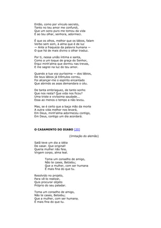 Então, como por vínculo secreto,
Tanto no teu amor me confundi,
Que um sono puro me tomou da vida
E ao teu olhar, senhora, adormeci.
É que os olhos, melhor que os lábios, falam
Verbo sem som, à alma que é de luz
— Ante a fraqueza da palavra humana —
O que há de mais divino o olhar traduz.
Por ti, nessa união íntima e santa,
Como a um toque de graça do Senhor,
Ergui minh'alma que dormiu nas trevas,
E me sagrei na luz do teu amor.
Quando a tua voz puríssima — dos lábios,
De teus lábios já trêmulos correu,
Foi alcançar-me o espírito encantado
Que abrindo as asas demandara o céu.
De tanta embriaguez, de tanto sonho
Que nos resta? Que vida nos ficou?
Uma triste e vivíssima saudade...
Essa ao menos o tempo a não levou.
Mas, se é certo que a baça mão da morte
A outra vida melhor nos levará,
Em Deus, minh'alma adormeceu contigo,
Em Deus, contigo um dia acordará.
O CASAMENTO DO DIABO [20]
(Imitação do alemão)
Satã teve um dia a idéia
De casar. Que original!
Queria mulher não feia,
Virgem corpo, alma leal.
Toma um conselho de amigo,
Não te cases, Belzebu;
Que a mulher, com ser humana
É mais fina do que tu.
Resolvido no projeto,
Para vê-lo realizar,
Quis procurar objeto
Próprio do seu paladar.
Toma um conselho de amigo,
Não te cases, Belzebu;
Que a mulher, com ser humana.
É mais fina do que tu.
 
