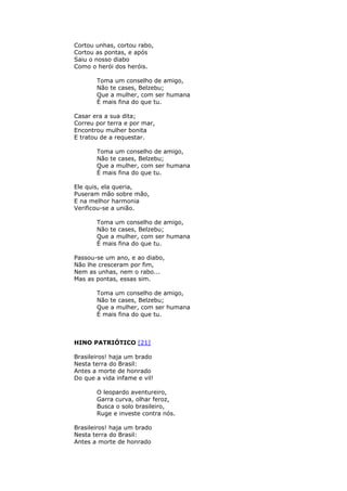 Cortou unhas, cortou rabo,
Cortou as pontas, e após
Saiu o nosso diabo
Como o herói dos heróis.
Toma um conselho de amigo,
Não te cases, Belzebu;
Que a mulher, com ser humana
É mais fina do que tu.
Casar era a sua dita;
Correu por terra e por mar,
Encontrou mulher bonita
E tratou de a requestar.
Toma um conselho de amigo,
Não te cases, Belzebu;
Que a mulher, com ser humana
É mais fina do que tu.
Ele quis, ela queria,
Puseram mão sobre mão,
E na melhor harmonia
Verificou-se a união.
Toma um conselho de amigo,
Não te cases, Belzebu;
Que a mulher, com ser humana
É mais fina do que tu.
Passou-se um ano, e ao diabo,
Não lhe cresceram por fim,
Nem as unhas, nem o rabo...
Mas as pontas, essas sim.
Toma um conselho de amigo,
Não te cases, Belzebu;
Que a mulher, com ser humana
É mais fina do que tu.
HINO PATRIÓTICO [21]
Brasileiros! haja um brado
Nesta terra do Brasil:
Antes a morte de honrado
Do que a vida infame e vil!
O leopardo aventureiro,
Garra curva, olhar feroz,
Busca o solo brasileiro,
Ruge e investe contra nós.
Brasileiros! haja um brado
Nesta terra do Brasil:
Antes a morte de honrado
 