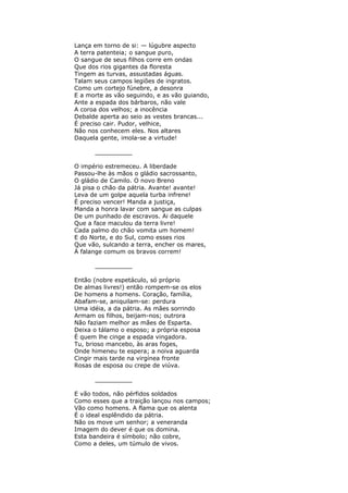 Lança em torno de si: — lúgubre aspecto
A terra patenteia; o sangue puro,
O sangue de seus filhos corre em ondas
Que dos rios gigantes da floresta
Tingem as turvas, assustadas águas.
Talam seus campos legiões de ingratos.
Como um cortejo fúnebre, a desonra
E a morte as vão seguindo, e as vão guiando,
Ante a espada dos bárbaros, não vale
A coroa dos velhos; a inocência
Debalde aperta ao seio as vestes brancas...
É preciso cair. Pudor, velhice,
Não nos conhecem eles. Nos altares
Daquela gente, imola-se a virtude!
__________
O império estremeceu. A liberdade
Passou-lhe às mãos o gládio sacrossanto,
O gládio de Camilo. O novo Breno
Já pisa o chão da pátria. Avante! avante!
Leva de um golpe aquela turba infrene!
É preciso vencer! Manda a justiça,
Manda a honra lavar com sangue as culpas
De um punhado de escravos. Ai daquele
Que a face maculou da terra livre!
Cada palmo do chão vomita um homem!
E do Norte, e do Sul, como esses rios
Que vão, sulcando a terra, encher os mares,
À falange comum os bravos correm!
__________
Então (nobre espetáculo, só próprio
De almas livres!) então rompem-se os elos
De homens a homens. Coração, família,
Abafam-se, aniquilam-se: perdura
Uma idéia, a da pátria. As mães sorrindo
Armam os filhos, beijam-nos; outrora
Não faziam melhor as mães de Esparta.
Deixa o tálamo o esposo; a própria esposa
É quem lhe cinge a espada vingadora.
Tu, brioso mancebo, às aras foges,
Onde himeneu te espera; a noiva aguarda
Cingir mais tarde na virgínea fronte
Rosas de esposa ou crepe de viúva.
__________
E vão todos, não pérfidos soldados
Como esses que a traição lançou nos campos;
Vão como homens. A flama que os alenta
É o ideal esplêndido da pátria.
Não os move um senhor; a veneranda
Imagem do dever é que os domina.
Esta bandeira é símbolo; não cobre,
Como a deles, um túmulo de vivos.
 