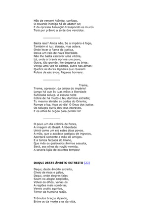 Hão de vencer! Atônito, confuso,
O covarde inimigo há de abater-se;
E da opressa Assunção transpondo os muros
Terá por prêmio a sorte dos vencidos.
__________
Basta isso? Ainda não. Se o império é fogo,
Também é luz: abrasa, mas aclara.
Onde levar a flama da justiça,
Deixa um raio de nova liberdade.
Não lhe basta escrever uma vitória,
Lá, onde a tirania oprime um povo;
Outra, tão grande, lhe desperta os brios;
Vença uma vez no campo, outra nas almas;
Quebre as duras algemas que roxeiam
Pulsos de escravos. Faça-os homens.
__________
Treme,
Treme, opressor, da cólera do império!
Longo há que às tuas mãos a liberdade
Sufocada soluça. A escura noite
Cobre de há muito o teu domínio estreito;
Tu mesmo abriste as portas do Oriente;
Rompe a luz; foge ao dia! O Deus dos justos
Os soluços ouviu dos teus escravos,
E os olhos te cegou para perder-te!
__________
O povo um dia cobrirá de flores,
A imagem do Brasil. A liberdade
Unirá como um elo estes dous povos.
A mão, que a audácia castigou de ingratos,
Apertará somente a mão de amigos.
E a túnica farpada do tirano,
Que inda os quebrados ânimos assusta,
Será, aos olhos da nação remida,
A severa lição de extintos tempos!
DAQUI DESTE ÂMBITO ESTREITO [23]
Daqui, deste âmbito estreito,
Cheio de risos e galas,
Daqui, onde alegres falas
Soam na alegre amplidão,
Volvei os olhos, volvei-os
A regiões mais sombrias,
Vereis cruéis agonias,
Terror da humana razão.
Trêmulos braços alçando,
Entre os da morte e os da vida,
 