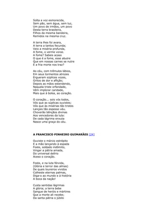 Solta a voz esmorecida,
Sem pão, sem água, sem luz,
Um povo de irmãos, um povo
Desta terra brasileira,
Filhos da mesma bandeira,
Remidos na mesma cruz.
A terra lhes foi avara,
A terra a tantos fecunda;
Veio a miséria profunda,
A fome, o verme voraz.
A fome? Sabeis acaso
O que é a fome, esse abutre
Que em nossas carnes se nutre
E a fria morte nos traz?
Ao céu, com trêmulos lábios,
Em seus tormentos atrozes
Ergueram súplices vozes,
Gritos de dor e aflição;
Depois as mãos estendendo,
Naquela triste orfandade,
Vêm implorar caridade,
Mais que à bolsa, ao coração.
O coração... sois vós todos,
Vós que as súplicas ouvistes;
Vós que às misérias tão tristes
Lançais tão espesso véu.
Choverão bênçãos divinas
Aos vencedores da luta:
De cada lágrima enxuta
Nasce uma graça do céu.
A FRANCISCO PINHEIRO GUIMARÃES [24]
Ouviste o márcio estrépito
E a mão lançando à espada
Foste, soldado indômito,
Vingar a pátria amada,
Do universal delírio
Aceso o coração.
Foste, e na luta férvida,
(Glória e terror das almas)
De quais loureiros vividos
Colheste eternas palmas,
Diga-o ao mundo e à história
A boca da nação!
Custa sentidas lágrimas
A glória; a terra bebe
Sangue de heróis e mártires
Que a morte ali recebe;
Da santa pátria o júbilo
 