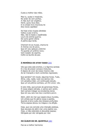 Custa a melhor das mães.
Mas tu, audaz e impávido,
No ardor de cem porfias,
A mão dum ser angélico,
Herói, guiou teus dias;
E no amplo livro inscreveu-te
Dos novos capitães!
Se hoje co’as roupas cândidas
Voltou a paz à terra,
Não, não te basta o esplêndido
Louro da extinta guerra;
De outra gentil vitória
A palma aqui terás.
Chamam-te as musas, chama-te
A imensa voz do povo,
Que em seu aplauso unânime
Te guarda um prêmio novo;
Vem lutador do espírito,
Colhe os lauréis da paz.
À MEMÓRIA DO ATOR TASSO [25]
Vós que esta sala encheis, e a lágrima sentida
E o riso de prazer conosco misturais,
E depois de viver da nossa mesma vida
Ao lar tranqüilo e bom contentes regressais;
Que perdeis? Um noute; algumas horas. Tudo,
Alma, vida, razão, tudo vos damos nós:
Um perpétuo lidar, um continuado estudo,
Que um só prêmio conhece, um fim único: vós.
E este chão, que juncais de generosas flores,
É nossa alegre estrada, e vamos sem sentir,
Sem jamais indagar as encobertas dores
Que em seu seio nos traz o sombrio porvir.
Além, além do mar que separa dous mundos,
Um artista que foi glória nossa e padrão,
Quando à terra subiu dos êxtases profundos
Terna esposa deixou na mágoa e na aflição.
Hoje, que vos convida uma intenção piedosa,
Que escutais de além-mar uma súplice voz,
Hoje, a mão estendeis à desvalida esposa;
Obrigada por ele! obrigada por nós!
NO ÁLBUM DO SR. QUINTELA [26]
Faz-se a melhor harmonia
 