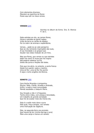 Com elementos diversos;
Mesclam-se espinhos às flores:
Posso aqui pôr os meus versos.
VERSOS [27]
Escritos no álbum da Exma. Sra. D. Branca
P. da C.
Pede estrelas ao céu, ao campo flores;
Flores e estrelas ao gentil regaço
Virão da terra ou cairão do espaço,
Por te cobrir de aromas e esplendores.
Versos... pede-os ao vate peregrino
Que ao céu tomando inspirações das suas,
A tua mocidade e as graças tuas
Souber nas notas modular de um hino.
Mas que flores, que versos ou que estrelas
Pedir-me vens? A musa que me inspira
Mal poderia celebrar na lira
Dotes tão puros e feições tão belas.
Pois que me abris, no entanto, a porta franca
Deste livro gentil, casto e risonho,
Uma só flor, uma só flor lhe ponho
E seja o nome angélico de Branca.
SONETO [28]
Caro Rocha Miranda e companhia,
Muzzio, Melo, Cibrão, Arnaldo e Andrade,
Enfim, a toda a mais comunidade
Manda saudades o Joaquim Maria.
Sou forçado a não ir à freguesia;
Tenho entre mãos, com pressa e brevidade,
Um trabalho de grande seriedade
Que hei de acabar mais dia menos dia.
Esta é a razão mais clara e pura
Pelo qual, meus amigos, vos remeto
Uma insinuação de vagatura.
Mas, na segunda-feira vos prometo
Que haveis de ter (minha barriga o jura)
Mais uma canja e menos um soneto.
 