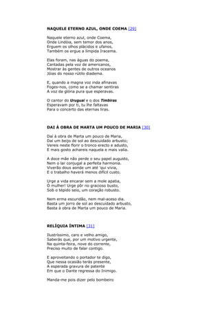 NAQUELE ETERNO AZUL, ONDE COEMA [29]
Naquele eterno azul, onde Coema,
Onde Lindóia, sem temor dos anos,
Erguem os olhos plácidos e ufanos,
Também os ergue a límpida Iracema.
Elas foram, nas águas do poema,
Cantadas pela voz de americanos,
Mostrar às gentes de outros oceanos
Jóias do nosso rútilo diadema.
E, quando a magna voz inda afinavas
Foges-nos, como se a chamar sentiras
A voz da glória pura que esperavas.
O cantor do Uruguai e o dos Timbiras
Esperavam por ti, tu lhe faltavas
Para o concerto das eternas liras.
DAI À OBRA DE MARTA UM POUCO DE MARIA [30]
Daí à obra de Marta um pouco de Maria,
Dai um beijo de sol ao descuidado arbusto;
Vereis neste florir o tronco erecto e adusto,
E mais gosto achareis naquela e mais valia.
A doce mãe não perde o seu papel augusto,
Nem o lar conjugal a perfeita harmonia.
Viverão dous aonde um até 'qui vivia,
E o trabalho haverá menos difícil custo.
Urge a vida encarar sem a mole apatia,
Ó mulher! Urge pôr no gracioso busto,
Sob o tépido seio, um coração robusto.
Nem erma escuridão, nem mal-aceso dia.
Basta um jorro de sol ao descuidado arbusto,
Basta à obra de Marta um pouco de Maria.
RELÍQUIA ÍNTIMA [31]
Ilustríssimo, caro e velho amigo,
Saberás que, por um motivo urgente,
Na quinta-feira, nove do corrente,
Preciso muito de falar contigo.
E aproveitando o portador te digo,
Que nessa ocasião terás presente,
A esperada gravura de patente
Em que o Dante regressa do Inimigo.
Manda-me pois dizer pelo bombeiro
 