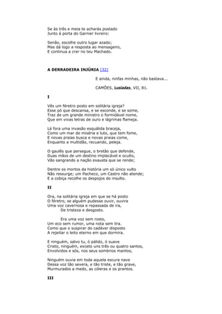 Se às três e meia te acharás postado
Junto à porta do Garnier livreiro:
Senão, escolhe outro lugar azado;
Mas dá logo a resposta ao mensageiro,
E continua a crer no teu Machado.
A DERRADEIRA INJÚRIA [32]
E ainda, ninfas minhas, não bastava...
CAMÕES, Lusíadas, VII, 81.
I
Vês um féretro posto em solitária igreja?
Esse pó que descansa, e se esconde, e se some,
Traz de um grande ministro o formidável nome,
Que em vivas letras de ouro e lágrimas flameja.
Lá fora uma invasão esquálida braceja,
Como um mar de miséria e luto, que tem fome,
E novas praias busca e novas praias come,
Enquanto a multidão, recuando, peleja.
O gaulês que persegue, o bretão que defende,
Duas mãos de um destino implacável e oculto,
Vão sangrando a nação exausta que se rende;
Dentre os mortos da história um só único vulto
Não ressurge; um Pacheco, um Castro não atende;
E a cobiça recolhe os despojos do insulto.
II
Ora, na solitária igreja em que se há posto
O féretro, se alguém pudesse ouvir, ouvira
Uma voz cavernosa e repassada de ira,
De tristeza e desgosto.
Era uma voz sem rosto,
Um eco sem rumor, uma nota sem lira.
Como que o suspirar do cadáver disposto
A rejeitar o leito eterno em que dormira.
E ninguém, salvo tu, ó pálido, ó suave
Cristo, ninguém, exceto uns três ou quatro santos,
Envolvidos e sós, nos seus sombrios mantos,
Ninguém ouvia em toda aquela escura nave
Dessa voz tão severa, e tão triste, e tão grave,
Murmurados a medo, as cóleras e os prantos.
III
 