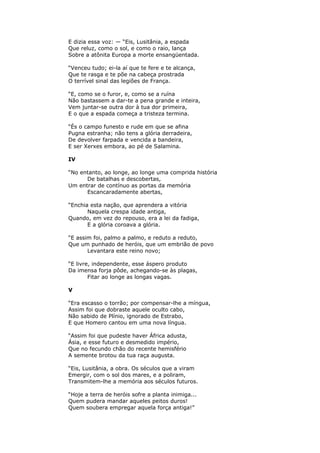 E dizia essa voz: — “Eis, Lusitânia, a espada
Que reluz, como o sol, e como o raio, lança
Sobre a atônita Europa a morte ensangüentada.
“Venceu tudo; ei-la aí que te fere e te alcança,
Que te rasga e te põe na cabeça prostrada
O terrível sinal das legiões de França.
“E, como se o furor, e, como se a ruína
Não bastassem a dar-te a pena grande e inteira,
Vem juntar-se outra dor à tua dor primeira,
E o que a espada começa a tristeza termina.
“És o campo funesto e rude em que se afina
Pugna estranha; não tens a glória derradeira,
De devolver farpada e vencida a bandeira,
E ser Xerxes embora, ao pé de Salamina.
IV
“No entanto, ao longe, ao longe uma comprida história
De batalhas e descobertas,
Um entrar de contínuo as portas da memória
Escancaradamente abertas,
“Enchia esta nação, que aprendera a vitória
Naquela crespa idade antiga,
Quando, em vez do repouso, era a lei da fadiga,
E a glória coroava a glória.
“E assim foi, palmo a palmo, e reduto a reduto,
Que um punhado de heróis, que um embrião de povo
Levantara este reino novo;
“E livre, independente, esse áspero produto
Da imensa forja pôde, achegando-se às plagas,
Fitar ao longe as longas vagas.
V
“Era escasso o torrão; por compensar-lhe a míngua,
Assim foi que dobraste aquele oculto cabo,
Não sabido de Plínio, ignorado de Estrabo,
E que Homero cantou em uma nova língua.
“Assim foi que pudeste haver África adusta,
Ásia, e esse futuro e desmedido império,
Que no fecundo chão do recente hemisfério
A semente brotou da tua raça augusta.
“Eis, Lusitânia, a obra. Os séculos que a viram
Emergir, com o sol dos mares, e a poliram,
Transmitem-lhe a memória aos séculos futuros.
“Hoje a terra de heróis sofre a planta inimiga...
Quem pudera mandar aqueles peitos duros!
Quem soubera empregar aquela força antiga!”
 