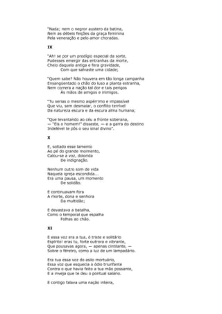 “Nada; nem o negror austero da batina,
Nem as débeis feições da graça feminina
Pela veneração e pelo amor choradas.
IX
“Ah! se por um prodígio especial da sorte,
Pudesses emergir das entranhas da morte,
Cheio daquela antiga e fera gravidade,
Com que salvaste uma cidade;
“Quem sabe? Não houvera em tão longa campanha
Ensangüentado o chão do luso a planta estranha,
Nem correra a nação tal dor e tais perigos
Às mãos de amigos e inimigos.
“Tu serias o mesmo aspérrimo e impassível
Que viu, sem desmaiar, o conflito terrível
Da natureza escura e da escura alma humana;
“Que levantando ao céu a fronte soberana,
— “Eis o homem!” disseste, — e a garra do destino
Indelével te pôs o seu sinal divino”.
X
E, soltado esse lamento
Ao pé do grande moimento,
Calou-se a voz, dolorida
De indignação.
Nenhum outro som de vida
Naquela igreja escondida...
Era uma pausa, um momento
De solidão.
E continuavam fora
A morte, dona e senhora
Da multidão;
E devastava a batalha,
Como o temporal que espalha
Folhas ao chão.
XI
E essa voz era a tua, ó triste e solitário
Espírito! eras tu, forte outrora e vibrante,
Que pousavas agora, — apenas cintilante, —
Sobre o féretro, como a luz de um lampadário.
Era tua essa voz do asilo mortuário,
Essa voz que esquecia o ódio triunfante
Contra o que havia feito a tua mão possante,
E a inveja que te deu o pontual salário.
E contigo falava uma nação inteira,
 