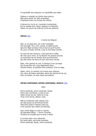 A ingratidão que esquece e a ingratidão que baba.
Faltava a violação do último sono eterno,
Não para saciar um ódio insaciável,
Insaciável como os círculos do inferno.
E deram-ta; eis-te aí, ó grande invulnerável,
Eis-te ossada sem nome, esparsa e miserável,
Sobre um pouco de chão do ninho teu paterno.
REFUS [33]
A Jaime de Séguier
Non, je ne paye pas, car il est incomplet
Cet ouvrage. On y voit, certes, la belle touche
Que ton léger pinceau met à tout ce qu'il touche;
Et, pour un beau sonnet, c'est un fort beau sonnet.
Ce sont-là mes cheveux, c'est bient-là le reflet
De mes yeux noirs. Je ris devant ma propre bouche.
Je reconnais cet air tendre ainsi que farouche
Qui fait toute ma force et tout mon doux secret.
Mais, cher peintre du ciel, il manque à ton ouvrage
De ne pas être dix, tous également doux,
Vibrant d'âme, et parfaits d'art profond, riche et sage.
Adieu, donc, le contrat! Je le tiens pour dissous,
Car, pour de beaux portraits, pleins de charme et de vie,
Pour un baiser, je veux toute une galerie.
ENTRA CANTANDO, ENTRA CANTANDO, APOLO! [34]
1891
Entra cantando, entra cantando, Apolo!
Entra sem cerimônia, a casa é tua;
Solta versos ao sol, solta-os à lua,
Toca a lira divina, alteia o colo.
Não te embarace esta cabeça nua;
Se não possui as primitivas heras,
Vibra-lhe ainda a intensa vida sua,
E há outonos que valem primaveras.
Aqui verás alegre a casa e a gente,
Os adorados filhos, — terno e brando
Consolo ao coração que os ama e sente.
E ouvirás inda o eco reboando
Do canto dele, que terás presente.
Entra cantando, Apolo, entra cantando.
 