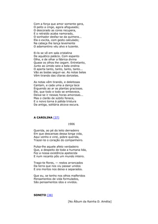 Com a força que amor somente gera,
O peito a cinge, agora afogueado;
O descorado as cores recupera,
E o retraído acaba namorado,
O sonhador desfaz-se da quimera...
Ela o excita, com gesto calculado;
Na cabeça lhe lança levemente
O adamantino véu alvo e luzente.
Ei-lo se vê em sala cristalina
De aquático palácio. Com espanto
Olha, e de olhar a fábrica divina
Quase os olhos lhe cegam. Entretanto,
Junto ao úmido seio a bela ondina
O aperta tanto, tanto, tanto, tanto...
Vão as bodas seguir-se. As notas belas
Vêm tirando das cítaras donzelas.
As notas vêm tirando, e deleitosas
Cantam, e cada uma a dança tece
Erguendo ao ar as plantas graciosas.
Ele, que todo e todo se embevece,
Deixa-se ir nessas horas amorosas...
Mas o clarão de súbito fenece,
E o noivo torna à pálida tristura
Da antiga, solitária alcova escura.
A CAROLINA [37]
1906
Querida, ao pé do leito derradeiro
Em que descansas dessa longa vida,
Aqui venho e virei, pobre querida,
Trazer-te o coração do companheiro.
Pulsa-lhe aquele afeto verdadeiro
Que, a despeito de toda a humana lida,
Fez a nossa existência apetecida
E num recanto pôs um mundo inteiro.
Trago-te flores, — restos arrancados
Da terra que nos viu passar unidos
E ora mortos nos deixa e separados.
Que eu, se tenho nos olhos malferidos
Pensamentos de vida formulados,
São pensamentos idos e vividos.
SONETO [38]
[No Álbum da Rainha D. Amélia]
 
