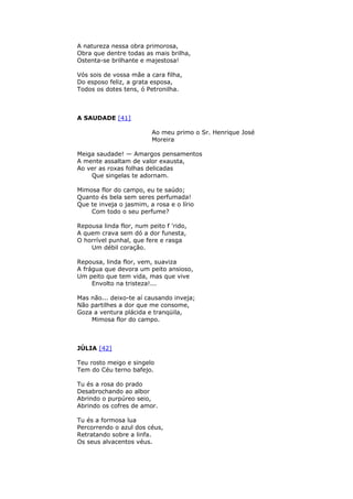 A natureza nessa obra primorosa,
Obra que dentre todas as mais brilha,
Ostenta-se brilhante e majestosa!
Vós sois de vossa mãe a cara filha,
Do esposo feliz, a grata esposa,
Todos os dotes tens, ó Petronilha.
A SAUDADE [41]
Ao meu primo o Sr. Henrique José
Moreira
Meiga saudade! — Amargos pensamentos
A mente assaltam de valor exausta,
Ao ver as roxas folhas delicadas
Que singelas te adornam.
Mimosa flor do campo, eu te saúdo;
Quanto és bela sem seres perfumada!
Que te inveja o jasmim, a rosa e o lírio
Com todo o seu perfume?
Repousa linda flor, num peito f 'rido,
A quem crava sem dó a dor funesta,
O horrível punhal, que fere e rasga
Um débil coração.
Repousa, linda flor, vem, suaviza
A frágua que devora um peito ansioso,
Um peito que tem vida, mas que vive
Envolto na tristeza!...
Mas não... deixo-te aí causando inveja;
Não partilhes a dor que me consome,
Goza a ventura plácida e tranqüila,
Mimosa flor do campo.
JÚLIA [42]
Teu rosto meigo e singelo
Tem do Céu terno bafejo.
Tu és a rosa do prado
Desabrochando ao albor
Abrindo o purpúreo seio,
Abrindo os cofres de amor.
Tu és a formosa lua
Percorrendo o azul dos céus,
Retratando sobre a linfa.
Os seus alvacentos véus.
 