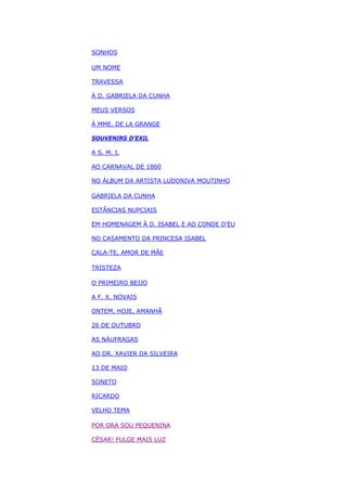 SONHOS
UM NOME
TRAVESSA
À D. GABRIELA DA CUNHA
MEUS VERSOS
À MME. DE LA GRANGE
SOUVENIRS D’EXIL
A S. M. I.
AO CARNAVAL DE 1860
NO ÁLBUM DA ARTISTA LUDONIVA MOUTINHO
GABRIELA DA CUNHA
ESTÂNCIAS NUPCIAIS
EM HOMENAGEM À D. ISABEL E AO CONDE D’EU
NO CASAMENTO DA PRINCESA ISABEL
CALA-TE, AMOR DE MÃE
TRISTEZA
O PRIMEIRO BEIJO
A F. X. NOVAIS
ONTEM, HOJE, AMANHÃ
26 DE OUTUBRO
AS NÁUFRAGAS
AO DR. XAVIER DA SILVEIRA
13 DE MAIO
SONETO
RICARDO
VELHO TEMA
POR ORA SOU PEQUENINA
CÉSAR! FULGE MAIS LUZ
 