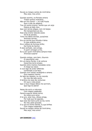 Escuta os meigos cantos de minh’alma
Meu anjo, meu amor.
Quando sozinho, na floresta amena
Tristes sonhos modulava,
Não em lira d'amor — na rude frauta
Que a vida me afagava,
Tive um sonho d'amor; sonhei que um anjo
Estava ao lado meu,
Que com ternos afagos, com mil beijos
Me transportava ao céu.
Esse anjo d'amor descido acaso
De lá do paraíso,
Tinha nos lábios divinais, purpúreos
Amoroso sorriso;
Era um sorriso que infundia n'alma
O mais ardente amor;
Era o reflexo do formoso brilho
Da fronte do Senhor.
É anjo sonhado, cara amiga,
A quem consagro a lira,
És tu por quem minh'alma sempre triste
Amorosa suspira!
Quando contigo, caro bem, d'aurora
O nascimento vejo
Em um berço florido, e de ventura
Gozarmos terno ensejo;
Quando entre mantos d'azuladas cores
A meiga lua nasce
E num lago de prata refletindo
Contempla a sua face;
Quando num campo verdejante e ameno
Dum aspecto risonho
Ao lado teu passeio; eu me recordo
Do meu tão belo sonho
E lembra-me esse dia venturoso
Em que a vida prezei
Que vi teus meigos lábios me sorrirem,
Que logo te adorei!
Nesse dia sorriu a natureza
Com mágico esplendor
Parecia augurar ditoso termo
Ao nosso puro amor.
E te juro, anjo meu, ditosa amiga,
Por tudo que há sagrado,
Que esse dia trarei junto ao teu nome
No meu peito gravado.
E tu que és minha estrela, tu que brilhas
Com mágico esplendor,
Escuta os meigos cantos de minh'alma,
Meu anjo, meu amor!
UM SORRISO [44]
 
