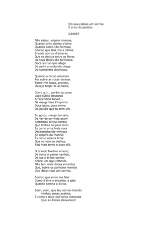 Em seus lábios um sorriso
É a luz do paraíso.
GARRET
Não sabes, virgem mimosa,
Quanto sinto dentro d'alma
Quando sorris tão formosa
Sorriso que traz-me a calma:
Brando sorriso d'amores
Que se desliza entre as flores
De teus lábios tão formosos;
Doce sorriso que afaga
Do peito a profunda chaga
De tormentos dolorosos.
Quando o diviso amoroso
Por sobre as rosas vivaces
Torno-me louco, ansioso,
Desejo beijar-te as faces;
Corro a ti... porém tu coras
Logo súbito descoras
Arrependida talvez...
Na meiga face t'imprimo
Doce beijo, doce mimo
Da paixão que tu bem vês
Eu gosto, meiga donzela,
De ver-te sorrindo assim
Semelhas divina estrela
Que brilhas só para mim:
És como uma linda rosa
Desabrochando mimosa
Ao respiro da manhã:
És como serena brisa
Que no vale se desliza,
Seu mais terno e doce afã.
O brando favônio ameno;
Da fonte o gemer sentido,
Da lua o brilho sereno
Sobre um lago refletido
Não tem mais doces encantos
Que, sobre os puníceos mantos
Dos lábios teus um sorriso.
Sorriso que amor me fala
Como d'alva o encanto, a gala
Quando serena a diviso.
Sorri, sorri, que teu sorriso brando
Minhas penas acalma;
É como a doce esp'rança realizada
Que as ânsias desvanece!
 
