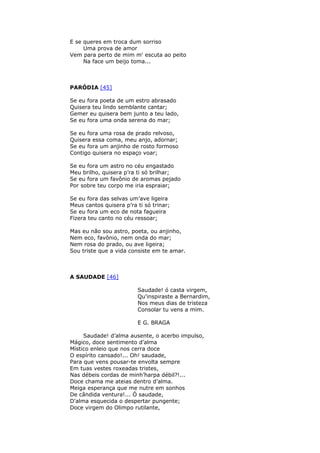 E se queres em troca dum sorriso
Uma prova de amor
Vem para perto de mim m' escuta ao peito
Na face um beijo toma...
PARÓDIA [45]
Se eu fora poeta de um estro abrasado
Quisera teu lindo semblante cantar;
Gemer eu quisera bem junto a teu lado,
Se eu fora uma onda serena do mar;
Se eu fora uma rosa de prado relvoso,
Quisera essa coma, meu anjo, adornar;
Se eu fora um anjinho de rosto formoso
Contigo quisera no espaço voar;
Se eu fora um astro no céu engastado
Meu brilho, quisera p’ra ti só brilhar;
Se eu fora um favônio de aromas pejado
Por sobre teu corpo me iria espraiar;
Se eu fora das selvas um’ave ligeira
Meus cantos quisera p’ra ti só trinar;
Se eu fora um eco de nota fagueira
Fizera teu canto no céu ressoar;
Mas eu não sou astro, poeta, ou anjinho,
Nem eco, favônio, nem onda do mar;
Nem rosa do prado, ou ave ligeira;
Sou triste que a vida consiste em te amar.
A SAUDADE [46]
Saudade! ó casta virgem,
Qu'inspiraste a Bernardim,
Nos meus dias de tristeza
Consolar tu vens a mim.
E G. BRAGA
Saudade! d’alma ausente, o acerbo impulso,
Mágico, doce sentimento d’alma
Místico enleio que nos cerra doce
O espírito cansado!... Oh! saudade,
Para que vens pousar-te envolta sempre
Em tuas vestes roxeadas tristes,
Nas débeis cordas de minh’harpa débil?!...
Doce chama me ateias dentro d’alma.
Meiga esperança que me nutre em sonhos
De cândida ventura!... Ó saudade,
D'alma esquecida o despertar pungente;
Doce virgem do Olimpo rutilante,
 