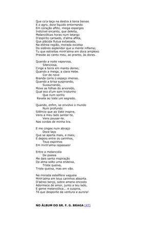 Que co'a taça na destra à terra baixas
E o agro, doce líquido entornando
Em coração aflito, meiga esparges
Indizível encanto, que deleita,
Melancólicas horas num letargo
D'espírito cansado, d’alma aflita,
Que plácida flutua extasiada,
Na etérea região, morada excelsa
Do sidéreo esplendor que a mente inflama;
Tu que estreitas minh’alma em doce amplexo
Preside ao canto meu, ao pranto, às dores.
Quando a noite vaporosa,
Silenciosa,
Cinge a terra em manto denso;
Quando a meiga, a clara Hebe.
Cor de neve
Branda corre o espaço imenso.
Quando a brisa suspirando,
Sussurrando,
Move as folhas do arvoredo,
Qual eco d’um som tristonho
Que num sonho
Revela ao Vate um segredo.
Quando, enfim, se envolve o mundo
Num profundo
Silêncio que ao Vate inspira,
Vens a meu lado sentar-te,
Vens pousar-te.
Nas cordas de minha lira.
E me cinges num abraço
Doce laço
Que se aperta mais, e mais;
E depois entre os carinhos,
Teus espinhos
Em minh'alma repassais!
Entre a melancolia
De poesia
Me dais santa inspiração
Da alma solto uma endeixa,
Triste queixa,
Triste queixa, mas em vão.
Na morada estelífera vagueia
Minh’alma em teus carinhos absorta.
D'aéreo berço, sobre ameno encosto
Adormece de amor, junto a teu lado,
E geme melancólica... e suspira,
Té que desponte da ventura a aurora!
NO ÁLBUM DO SR. F. G. BRAGA [47]
 