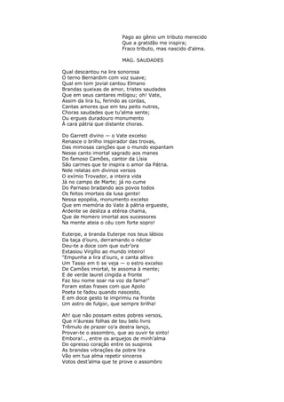 Pago ao gênio um tributo merecido
Que a gratidão me inspira;
Fraco tributo, mas nascido d'alma.
MAG. SAUDADES
Qual descantou na lira sonorosa
O terno Bernardim com voz suave;
Qual em tom jovial cantou Elmano
Brandas queixas de amor, tristes saudades
Que em seus cantares mitigou; oh! Vate,
Assim da lira tu, ferindo as cordas,
Cantas amores que em teu peito nutres,
Choras saudades que tu'alma sente;
Ou ergues duradouro monumento
À cara pátria que distante choras.
Do Garrett divino — o Vate excelso
Renasce o brilho inspirador das trovas,
Das mimosas canções que o mundo espantam
Nesse canto imortal sagrado aos manes
Do famoso Camões, cantor da Lísia
São carmes que te inspira o amor da Pátria.
Nele relatas em divinos versos
O exímio Trovador, a inteira vida
Já no campo de Marte; já no cume
Do Parnaso bradando aos povos todos
Os feitos imortais da lusa gente!
Nessa epopéia, monumento excelso
Que em memória do Vate à pátria ergueste,
Ardente se desliza a etérea chama,
Que de Homero imortal aos sucessores
Na mente ateia o céu com forte sopro!
Euterpe, a branda Euterpe nos teus lábios
Da taça d’ouro, derramando o néctar
Deu-te a doce com que outr’ora
Extasiou Virgílio ao mundo inteiro!
"Empunha a lira d'ouro, e canta altivo
Um Tasso em ti se veja — o estro excelso
De Camões imortal, te assoma à mente;
E de verde laurel cingida a fronte
Faz teu nome soar na voz da fama!"
Foram estas frases com que Apolo
Poeta te fadou quando nasceste,
E em doce gesto te imprimiu na fronte
Um astro de fulgor, que sempre brilha!
Ah! que não possam estes pobres versos,
Que n’áureas folhas de teu belo livro
Trêmulo de prazer co’a destra lanço,
Provar-te o assombro, que ao ouvir te sinto!
Embora!.., entre os arquejos de minh’alma
Do opresso coração entre os suspiros
As brandas vibrações da pobre lira
Vão em tua alma repetir sinceros
Votos dest’alma que te prove o assombro
 