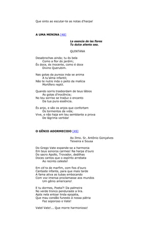 Que sinto ao escutar-te as notas d'harpa!
A UMA MENINA [48]
La esencia de las flores
Tu dulce aliento sea.
QUINTANA
Desabrochas ainda; tu és bela
Como a flor do jardim;
És doce, és inocente, como é doce
Divino Querubim.
Nas gotas da pureza inda se anima
A tu'alma infantil;
Não te nutre inda o peito da malícia
Mortífero reptil.
Quando sorris trasbordam de teus lábios
As gotas d’inocência;
No teu sorriso se traduz o encanto
Da tua pura essência.
És anjo, e são os anjos que confortam
Os tormentos da vida;
Vive, e não haja em teu semblante a prova
De lágrima vertida!
O GÊNIO ADORMECIDO [49]
Ao Ilmo. Sr. Antônio Gonçalves
Teixeira e Sousa
Do Grego Vate expande-se a harmonia
Em teus sonoros carmes! Na harpa d'ouro
Do sacro Apollo, Trovador, dedilhas
Doces cantos que o espírito arrebata
Ao recinto celeste!
Em cit’ra de marfim, com fios d’ouro
Cantaste infante, para que mais tarde
A fama ativa as tubas embocando
Com voz imensa proclamasse aos mundos
Um gênio americano!
E tu dormes, Poeta?! Da palmeira
No verde tronco penduraste a lira.
Após nela entoar linda epopéia,
Que mau condão funesto à nossa pátria
Faz soporoso o Vate!
Vatel Vate!... Que morre harmonioso!
 