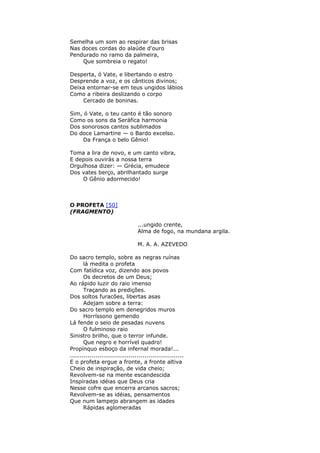 Semelha um som ao respirar das brisas
Nas doces cordas do alaúde d'ouro
Pendurado no ramo da palmeira,
Que sombreia o regato!
Desperta, ó Vate, e libertando o estro
Desprende a voz, e os cânticos divinos;
Deixa entornar-se em teus ungidos lábios
Como a ribeira deslizando o corpo
Cercado de boninas.
Sim, ó Vate, o teu canto é tão sonoro
Como os sons da Seráfica harmonia
Dos sonorosos cantos sublimados
Do doce Lamartine — o Bardo excelso.
Da França o belo Gênio!
Toma a lira de novo, e um canto vibra,
E depois ouvirás a nossa terra
Orgulhosa dizer: — Grécia, emudece
Dos vates berço, abrilhantado surge
O Gênio adormecido!
O PROFETA [50]
(FRAGMENTO)
...ungido crente,
Alma de fogo, na mundana argila.
M. A. A. AZEVEDO
Do sacro templo, sobre as negras ruínas
lá medita o profeta
Com fatídica voz, dizendo aos povos
Os decretos de um Deus;
Ao rápido luzir do raio imenso
Traçando as predições.
Dos soltos furacões, libertas asas
Adejam sobre a terra:
Do sacro templo em denegridos muros
Horríssono gemendo
Lá fende o seio de pesadas nuvens
O fulminoso raio
Sinistro brilho, que o terror infunde.
Que negro e horrível quadro!
Propínquo esboço da infernal morada!...
..........................................................
E o profeta ergue a fronte, a fronte altiva
Cheio de inspiração, de vida cheio;
Revolvem-se na mente escandescida
Inspiradas idéias que Deus cria
Nesse cofre que encerra arcanos sacros;
Revolvem-se as idéias, pensamentos
Que num lampejo abrangem as idades
Rápidas aglomeradas
 